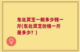东北灵芝一般多少钱一斤(东北灵芝价格一斤是多少？)