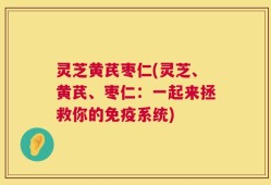 灵芝黄芪枣仁(灵芝、黄芪、枣仁：一起来拯救你的免疫系统)