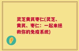 灵芝黄芪枣仁(灵芝、黄芪、枣仁：一起来拯救你的免疫系统)