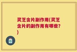 灵芝含片副作用(灵芝含片的副作用有哪些？)