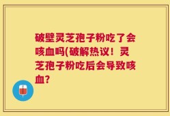 破壁灵芝孢子粉吃了会咳血吗(破解热议！灵芝孢子粉吃后会导致咳血？