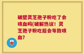 破壁灵芝孢子粉吃了会咳血吗(破解热议！灵芝孢子粉吃后会导致咳血？