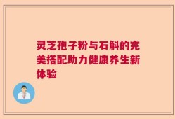 灵芝孢子粉与石斛的完美搭配助力健康养生新体验