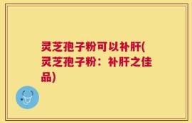灵芝孢子粉可以补肝(灵芝孢子粉：补肝之佳品)