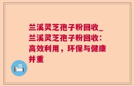 兰溪灵芝孢子粉回收_兰溪灵芝孢子粉回收：高效利用，环保与健康并重