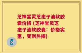 芝神堂灵芝孢子油软胶囊价格 (芝神堂灵芝孢子油软胶囊：价格实惠，受到热捧)