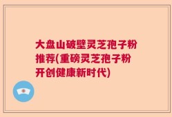 大盘山破壁灵芝孢子粉推荐(重磅灵芝孢子粉开创健康新时代)