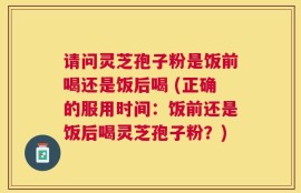 请问灵芝孢子粉是饭前喝还是饭后喝 (正确的服用时间：饭前还是饭后喝灵芝孢子粉？)