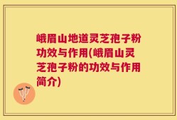 峨眉山地道灵芝孢子粉功效与作用(峨眉山灵芝孢子粉的功效与作用简介)