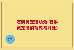 石斛灵芝汤功效(石斛灵芝汤的功效与好处)