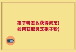 孢子粉怎么获得灵芝(如何获取灵芝孢子粉)
