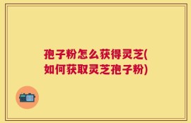 孢子粉怎么获得灵芝(如何获取灵芝孢子粉)