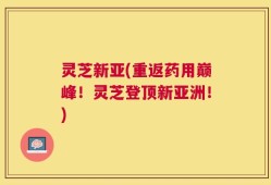灵芝新亚(重返药用巅峰！灵芝登顶新亚洲！)