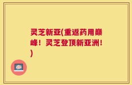 灵芝新亚(重返药用巅峰！灵芝登顶新亚洲！)