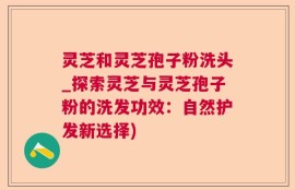 灵芝和灵芝孢子粉洗头_探索灵芝与灵芝孢子粉的洗发功效：自然护发新选择)