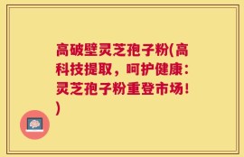 高破壁灵芝孢子粉(高科技提取，呵护健康：灵芝孢子粉重登市场！)