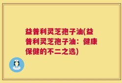 益普利灵芝孢子油(益普利灵芝孢子油：健康保健的不二之选)