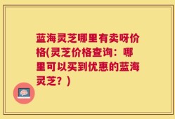蓝海灵芝哪里有卖呀价格(灵芝价格查询：哪里可以买到优惠的蓝海灵芝？)