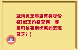 蓝海灵芝哪里有卖呀价格(灵芝价格查询：哪里可以买到优惠的蓝海灵芝？)
