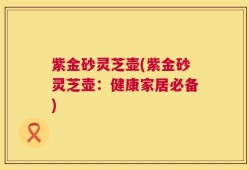 紫金砂灵芝壶(紫金砂灵芝壶：健康家居必备)