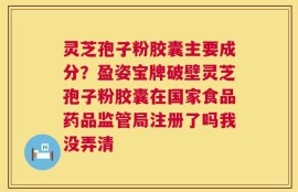 灵芝孢子粉胶囊主要成分？盈姿宝牌破壁灵芝孢子粉胶囊在国家食品药品监管局注册了吗我没弄清