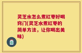 灵芝水怎么煮红枣好喝窍门(灵芝水煮红枣的简单方法，让你喝出美味)