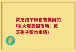 灵芝孢子粉也有美国的吗(火爆美国市场：灵芝孢子粉也走俏)
