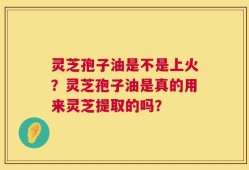 灵芝孢子油是不是上火？灵芝孢子油是真的用来灵芝提取的吗？