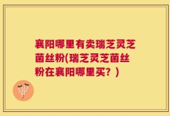 襄阳哪里有卖瑞芝灵芝菌丝粉(瑞芝灵芝菌丝粉在襄阳哪里买？)