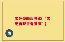 灵芝焕颜润肤水(“灵芝再现青春肌肤”)