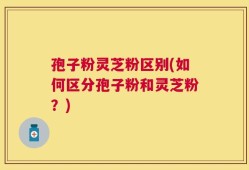 孢子粉灵芝粉区别(如何区分孢子粉和灵芝粉？)