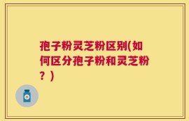 孢子粉灵芝粉区别(如何区分孢子粉和灵芝粉？)