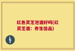 红色灵芝泡酒好吗(红灵芝酒：养生佳品)
