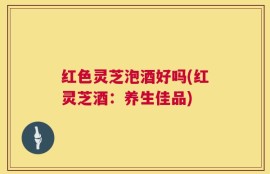 红色灵芝泡酒好吗(红灵芝酒：养生佳品)