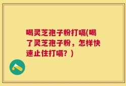 喝灵芝孢子粉打嗝(喝了灵芝孢子粉，怎样快速止住打嗝？)