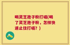 喝灵芝孢子粉打嗝(喝了灵芝孢子粉，怎样快速止住打嗝？)