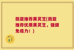 薇亚推荐黑灵芝(薇亚推荐优质黑灵芝，强健免疫力！)