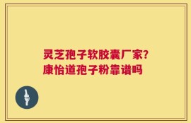 灵芝孢子软胶囊厂家？康怡道孢子粉靠谱吗