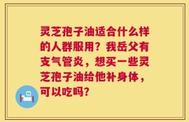 灵芝孢子油适合什么样的人群服用？我岳父有支气管炎，想买一些灵芝孢子油给他补身体，可以吃吗？