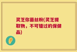 灵芝你菌丝粉(灵芝提取物，不可错过的保健品)