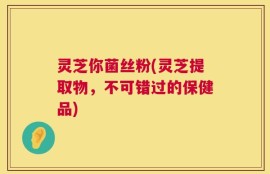 灵芝你菌丝粉(灵芝提取物，不可错过的保健品)