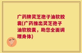 广药牌灵芝孢子油软胶囊(广药推出灵芝孢子油软胶囊，助您全面调理身体)