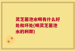 灵芝菌泡水喝有什么好处和坏处(喝灵芝菌泡水的利弊)