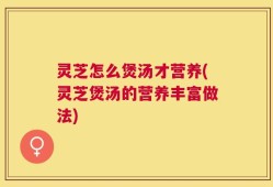 灵芝怎么煲汤才营养(灵芝煲汤的营养丰富做法)