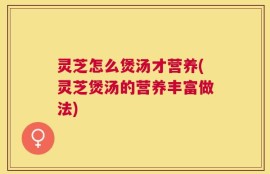 灵芝怎么煲汤才营养(灵芝煲汤的营养丰富做法)