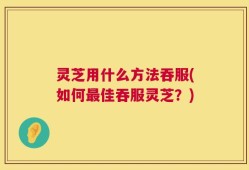灵芝用什么方法吞服(如何最佳吞服灵芝？)