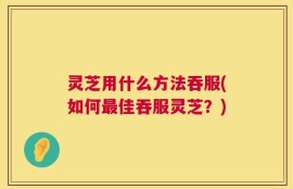 灵芝用什么方法吞服(如何最佳吞服灵芝？)