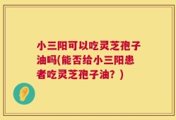 小三阳可以吃灵芝孢子油吗(能否给小三阳患者吃灵芝孢子油？)