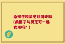 桑椹子和灵芝能同吃吗(桑椹子与灵芝可一起食用吗？)