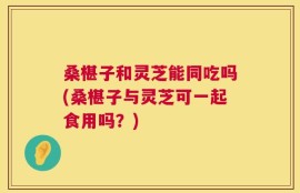 桑椹子和灵芝能同吃吗(桑椹子与灵芝可一起食用吗？)